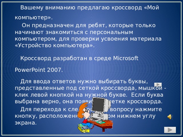 Вашему вниманию предлагаю кроссворд «Мой компьютер».  Он предназначен для ребят, которые только начинают знакомиться с персональным компьютером, для проверки усвоения материала «Устройство компьютера». Кроссворд разработан в среде Microsoft PowerPoint 2007. Для ввода ответов нужно выбирать буквы, представленные под сеткой кроссворда, мышкой - клик левой кнопкой на нужной букве. Если буква выбрана верно, она появится в сетке кроссворда. Для перехода к следующему вопросу нажмите кнопку, расположенную в правом нижнем углу экрана.