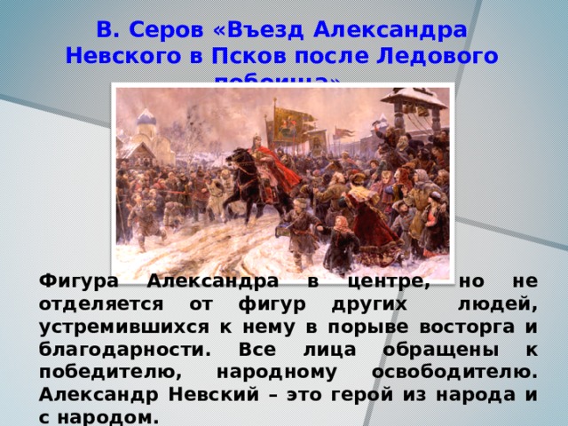 В. Серов «Въезд Александра Невского в Псков после Ледового побоища » Фигура Александра в центре, но не отделяется от фигур других людей, устремившихся к нему в порыве восторга и благодарности. Все лица обращены к победителю, народному освободителю. Александр Невский – это герой из народа и с народом.