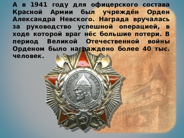 А в 1941 году для офицерского состава Красной Армии был учреждён Орден Александра Невского. Награда вручалась за руководство успешной операцией, в ходе которой враг нёс большие потери. В период Великой Отечественной войны Орденом было награждено более 40 тыс. человек.