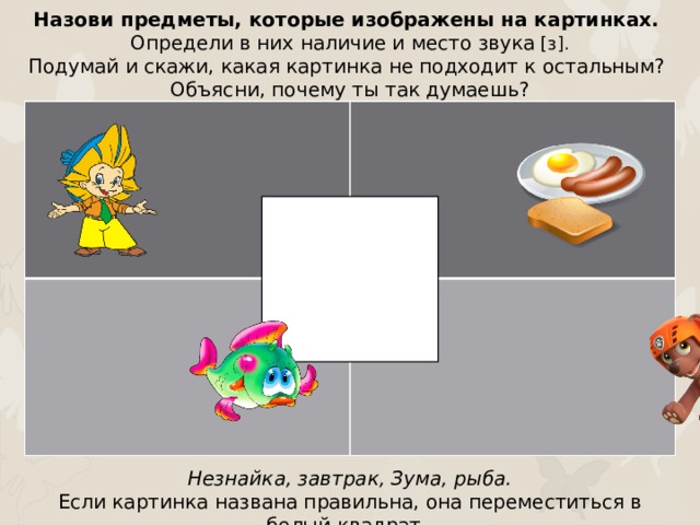 Назови предметы, которые изображены на картинках. Определи в них наличие и место звука [з]. Подумай и скажи, какая картинка не подходит к остальным? Объясни, почему ты так думаешь? Незнайка, завтрак, Зума, рыба. Если картинка названа правильна, она переместиться в белый квадрат.