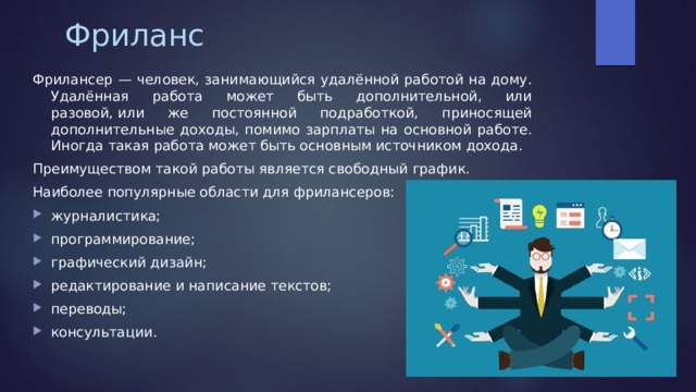 Фриланс Фрилансер — человек, занимающийся удалённой работой на дому. Удалённая работа может быть дополнительной, или разовой, или же постоянной подработкой, приносящей дополнительные доходы, помимо зарплаты на основной работе. Иногда такая работа может быть основным источником дохода. Преимуществом такой работы является свободный график. Наиболее популярные области для фрилансеров: