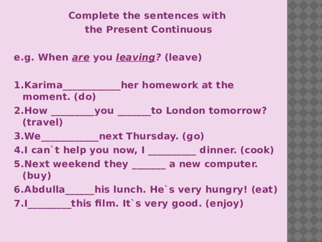 Complete the sentences with the Present Continuous  e.g. When are you  leaving ? (leave)  1.Karima____________her homework at the moment. (do) 2.How _________you _______to London tomorrow?(travel) 3.We____________next Thursday. (go) 4.I can`t help you now, I __________ dinner. (cook) 5.Next weekend they _______ a new computer. (buy) 6.Abdulla______his lunch. He`s very hungry! (eat) 7.I_________this film. It`s very good. (enjoy)