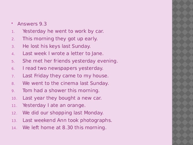 Answers 9.3 Yesterday he went to work by car. This morning they got up early. He lost his keys last Sunday. Last week I wrote a letter to Jane. She met her friends yesterday evening. I read two newspapers yesterday. Last Friday they came to my house. We went to the cinema last Sunday. Tom had a shower this morning. Last year they bought a new car. Yesterday I ate an orange. We did our shopping last Monday. Last weekend Ann took photographs. We left home at 8.30 this morning.