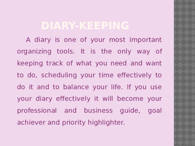 Diary-Keeping A diary is one of your most important organizing tools. It is the only way of keeping track of what you need and want to do, scheduling your time effectively to do it and to balance your life. If you use your diary effectively it will become your professional and business guide, goal achiever and priority highlighter.
