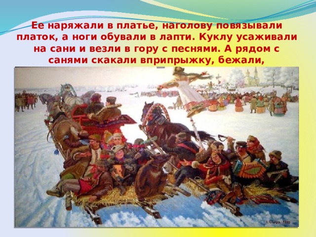 Ее наряжали в платье, наголову повязывали платок, а ноги обували в лапти. Куклу усаживали на сани и везли в гору с песнями. А рядом с санями скакали вприпрыжку, бежали, дразнились, выкрикивали шутки ряженые.