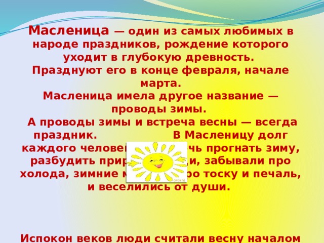 Масленица — один из самых любимых в народе праздников, рождение которого уходит в глубокую древность. Празднуют его в конце февраля, начале марта.  Масленица имела другое название — проводы зимы.  А проводы зимы и встреча весны — всегда праздник. В Масленицу долг каждого человека — помочь прогнать зиму, разбудить природу. Люди, забывали про холода, зимние морозы, про тоску и печаль, и веселились от души.     Испокон веков люди считали весну началом новой жизни и почитали Солнце, дарящее жизнь и силы всему живому. В честь Солнца на Масленицу пекут блины.