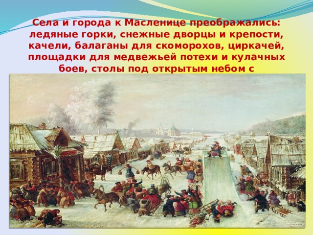 Села и города к Масленице преображались: ледяные горки, снежные дворцы и крепости, качели, балаганы для скоморохов, циркачей, площадки для медвежьей потехи и кулачных боев, столы под открытым небом с разнообразными кушаньями и напитками.