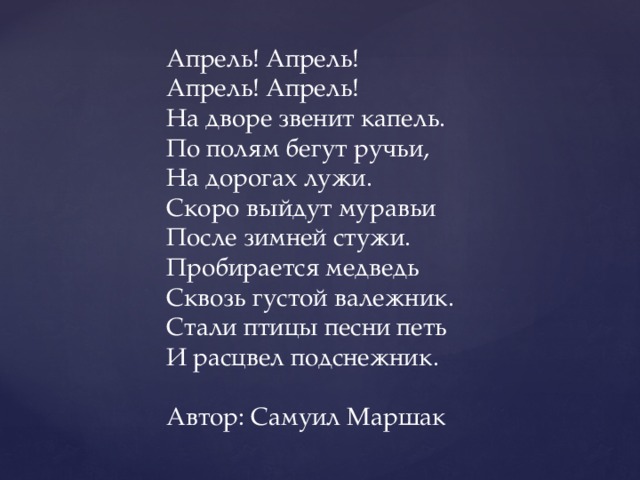 Апрель! Апрель! Апрель! Апрель! На дворе звенит капель. По полям бегут ручьи, На дорогах лужи. Скоро выйдут муравьи После зимней стужи. Пробирается медведь Сквозь густой валежник. Стали птицы песни петь И расцвел подснежник. Автор: Самуил Маршак