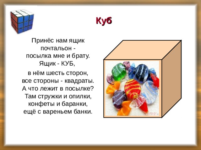 Куб  Принёс нам ящик почтальон -  посылка мне и брату.  Ящик - КУБ,  в нём шесть сторон,  все стороны - квадраты.  А что лежит в посылке?  Там стружки и опилки,  конфеты и баранки,  ещё с вареньем банки.