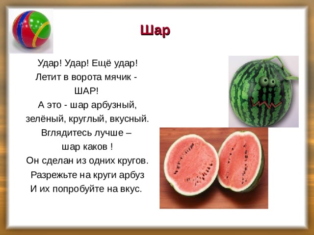 Шар Удар! Удар! Ещё удар! Летит в ворота мячик - ШАР! А это - шар арбузный, зелёный, круглый, вкусный. Вглядитесь лучше – шар каков ! Он сделан из одних кругов. Разрежьте на круги арбуз И их попробуйте на вкус.  