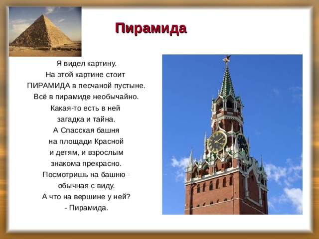 Пирамида   Я видел картину. На этой картине стоит ПИРАМИДА в песчаной пустыне. Всё в пирамиде необычайно. Какая-то есть в ней загадка и тайна. А Спасская башня на площади Красной и детям, и взрослым знакома прекрасно. Посмотришь на башню - обычная с виду. А что на вершине у ней?  - Пирамида.