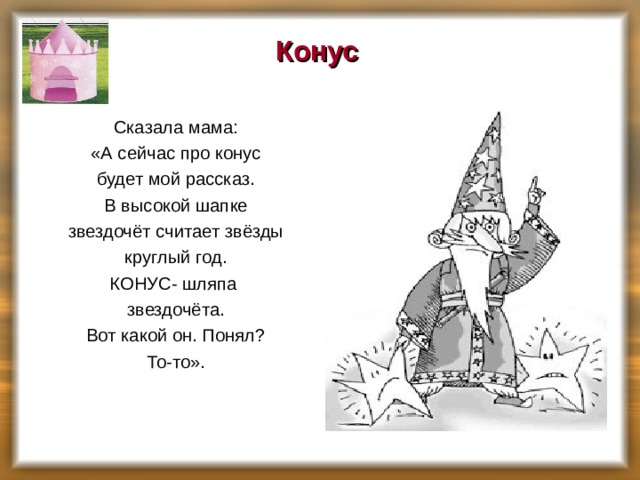 Конус    Сказала мама:  «А сейчас про конус  будет мой рассказ.  В высокой шапке  звездочёт считает звёзды  круглый год.  КОНУС- шляпа  звездочёта.  Вот какой он. Понял?  То-то».