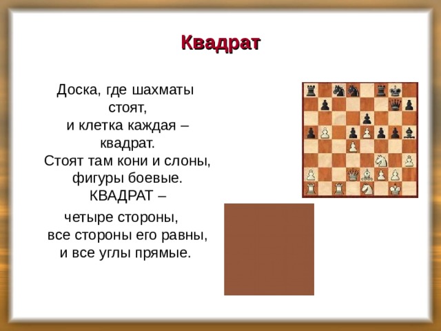 Квадрат  Доска, где шахматы стоят,  и клетка каждая – квадрат.  Стоят там кони и слоны,  фигуры боевые.  КВАДРАТ –  четыре стороны,  все стороны его равны,  и все углы прямые.