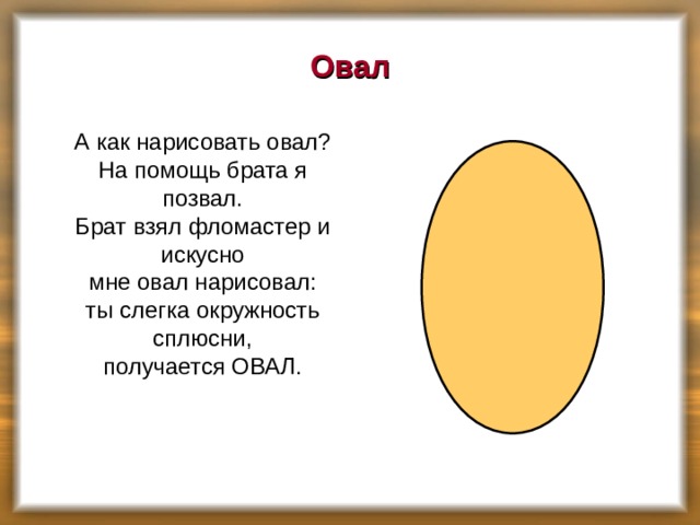 Овал  А как нарисовать овал?  На помощь брата я позвал.  Брат взял фломастер и искусно  мне овал нарисовал:  ты слегка окружность сплюсни,  получается ОВАЛ.