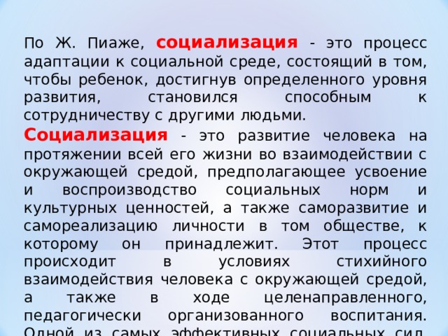 По Ж. Пиаже, социализация  - это процесс адаптации к социальной среде, состоящий в том, чтобы ребенок, достигнув определенного уровня развития, становился способным к сотрудничеству с другими людьми. Социализация - это развитие человека на протяжении всей его жизни во взаимодействии с окружающей средой, предполагающее усвоение и воспроизводство социальных норм и культурных ценностей, а также саморазвитие и самореализацию личности в том обществе, к которому он принадлежит. Этот процесс происходит в условиях стихийного взаимодействия человека с окружающей средой, а также в ходе целенаправленного, педагогически организованного воспитания. Одной из самых эффективных социальных сил, влияющих на социализацию человека, его поведение в обществе, является семья.