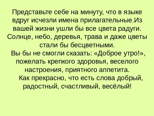 Представьте себе на минуту, что в языке вдруг исчезли имена прилагательные.Из вашей жизни ушли бы все цвета радуги. Солнце, небо, деревья, трава и даже цветы стали бы бесцветными.  Вы бы не смогли сказать: «Доброе утро!», пожелать крепкого здоровья, веселого настроения, приятного аппетита.  Как прекрасно, что есть слова добрый, радостный, счастливый, весёлый!