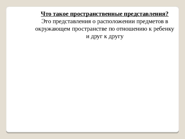 Что такое пространственные представления?  Это представления о расположении предметов в окружающем пространстве по отношению к ребенку и друг к другу