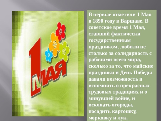 В первые отметили 1 Мая в 1890 году в Варшаве. В советское время 1 Мая, ставший фактически государственным праздником, любили не столько за солидарность с рабочими всего мира, сколько за то, что майские праздники и День Победы давали возможность и вспомнить о прекрасных трудовых традициях и о минувшей войне, и вскопать огороды, посадить картошку, морковку и лук.