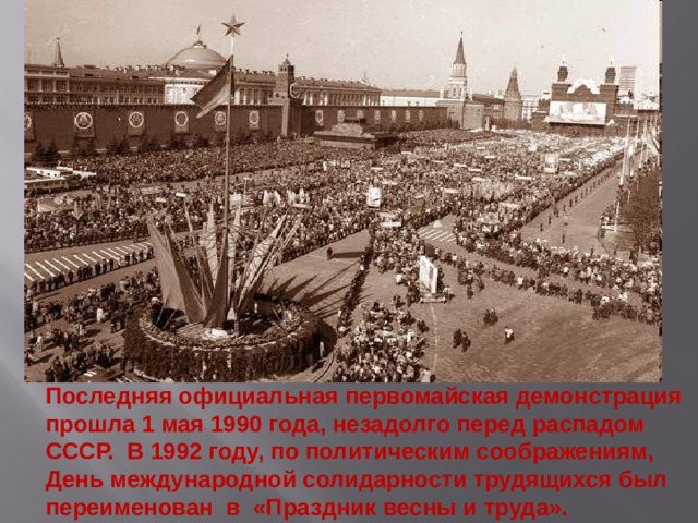 Последняя официальная первомайская демонстрация прошла 1 мая 1990 года, незадолго перед распадом СССР. В 1992 году, по политическим соображениям, День международной солидарности трудящихся был переименован в «Праздник весны и труда».