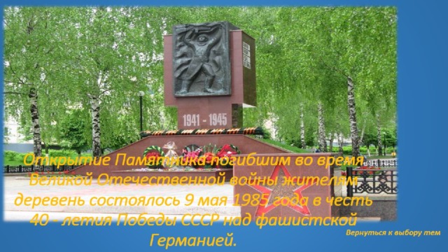 Открытие Памятника погибшим во время Великой Отечественной войны жителям деревень состоялось 9 мая 1985 года в честь 40 - летия Победы СССР над фашистской Германией.