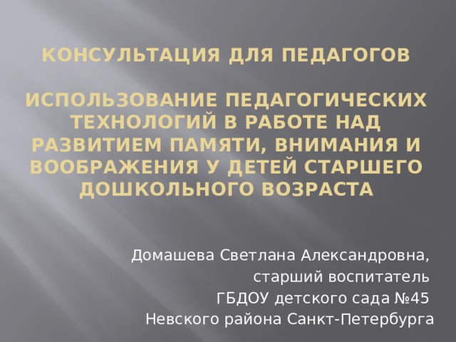 Консультация для педагогов   Использование педагогических технологий в работе над развитием памяти, внимания и воображения у детей старшего дошкольного возраста Домашева Светлана Александровна, старший воспитатель ГБДОУ детского сада №45 Невского района Санкт-Петербурга