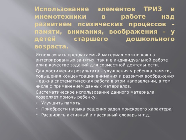 Использование элементов ТРИЗ и мнемотехники в работе над развитием психических процессов – памяти, внимания, воображения – у детей старшего дошкольного возраста.  Использовать предлагаемый материал можно как на интегрированных занятия, так и в индивидуальной работе или в качестве заданий для совместной деятельности.  Для достижения результата – улучшения у ребенка памяти, повышения концентрации внимания и развития воображения – важна систематическая работа в этом направлении, в том числе с применением данных материалов.  Систематическое использование данного материала позволяет помочь ребенку: