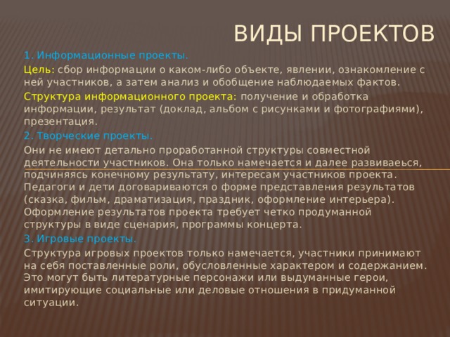 Виды проектов 1. Информационные проекты. Цель: сбор информации о каком-либо объекте, явлении, ознакомление с ней участников, а затем анализ и обобщение наблюдаемых фактов. Структура информационного проекта: получение и обработка информации, результат (доклад, альбом с рисунками и фотографиями), презентация. 2. Творческие проекты. Они не имеют детально проработанной структуры совместной деятельности участников. Она только намечается и далее развиваеься, подчиняясь конечному результату, интересам участников проекта. Педагоги и дети договариваются о форме представления результатов (сказка, фильм, драматизация, праздник, оформление интерьера). Оформление результатов проекта требует четко продуманной структуры в виде сценария, программы концерта. 3. Игровые проекты. Структура игровых проектов только намечается, участники принимают на себя поставленные роли, обусловленные характером и содержанием. Это могут быть литературные персонажи или выдуманные герои, имитирующие социальные или деловые отношения в придуманной ситуации.