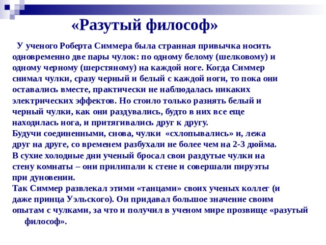 «Разутый философ»  У ученого Роберта Симмера была странная привычка носить одновременно две пары чулок: по одному белому (шелковому) и одному черному (шерстяному) на каждой ноге. Когда Симмер снимал чулки, сразу черный и белый с каждой ноги, то пока они оставались вместе, практически не наблюдалась никаких электрических эффектов. Но стоило только разнять белый и черный чулки, как они раздувались, будто в них все еще находилась нога, и притягивались друг к другу. Будучи соединенными, снова, чулки «схлопывались» и, лежа друг на друге, со временем разбухали не более чем на 2-3 дюйма. В сухие холодные дни ученый бросал свои раздутые чулки на стену комнаты – они прилипали к стене и совершали пируэты при дуновении. Так Симмер развлекал этими «танцами» своих ученых коллег (и даже принца Уэльского). Он придавал большое значение своим опытам с чулками, за что и получил в ученом мире прозвище «разутый философ».