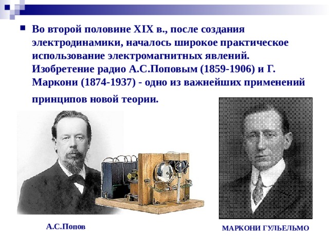 Во второй половине XIX в., после создания электродинамики, началось широкое практическое использование электромагнитных явлений. Изобретение радио А.С.Поповым (1859-1906) и Г. Маркони (1874-1937) - одно из важнейших применений принципов новой теории.