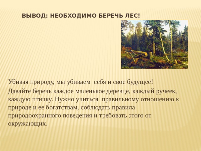 Вывод: необходимо беречь лес! Убивая природу, мы убиваем себя и свое будущее! Давайте беречь каждое маленькое деревце, каждый ручеек, каждую птичку. Нужно учиться правильному отношению к природе и ее богатствам, соблюдать правила природоохранного поведения и требовать этого от окружающих.