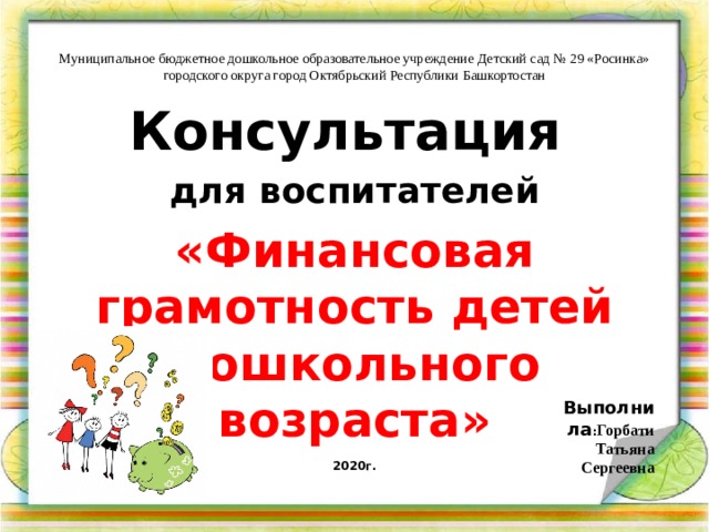 Муниципальное бюджетное дошкольное образовательное учреждение Детский сад № 29 «Росинка» городского округа город Октябрьский Республики Башкортостан Консультация для воспитателей «Финансовая грамотность детей дошкольного возраста»  Выполнила : Горбати Татьяна Сергеевна 2020г.