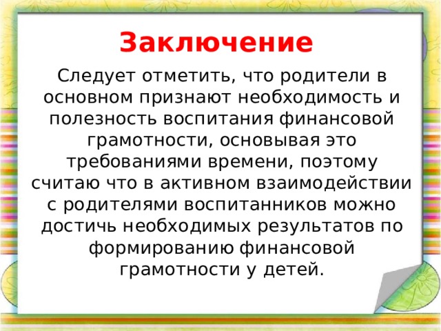 Заключение  Следует отметить, что родители в основном признают необходимость и полезность воспитания финансовой грамотности, основывая это требованиями времени, поэтому считаю что в активном взаимодействии с родителями воспитанников можно достичь необходимых результатов по формированию финансовой грамотности у детей.