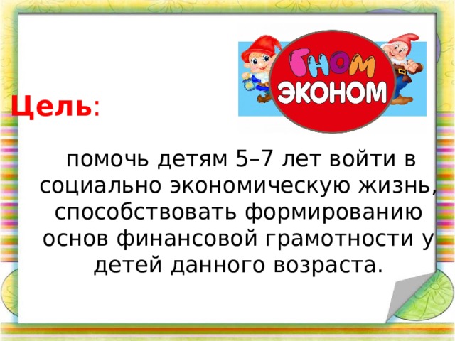 Цель :  помочь детям 5–7 лет войти в социально экономическую жизнь, способствовать формированию основ финансовой грамотности у детей данного возраста.