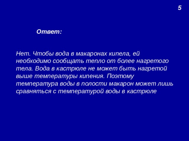 5 Ответ: Нет. Чтобы вода в макаронах кипела, ей необходимо сообщать тепло от более нагретого тела. Вода в кастрюле не может быть нагретой выше температуры кипения. Поэтому температура воды в полости макарон может лишь сравняться с температурой воды в кастрюле