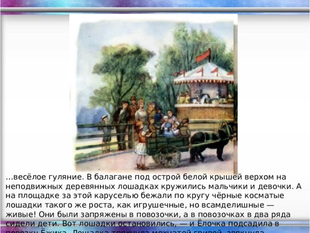 … весёлое гуляние. В балагане под острой белой крышей верхом на неподвижных деревянных лошадках кружились мальчики и девочки. А на площадке за этой каруселью бежали по кругу чёрные косматые лошадки такого же роста, как игрушечные, но всамделишные — живые! Они были запряжены в повозочки, а в повозочках в два ряда сидели дети. Вот лошадки остановились, — и Ёлочка подсадила в повозку Ёжика. Лошадка тряхнула мохнатой гривой, звякнула бубенчиком и шибко побежала по кругу.