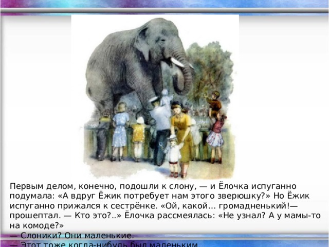 Первым делом, конечно, подошли к слону, — и Ёлочка испуганно подумала: «А вдруг Ёжик потребует нам этого зверюшку?» Но Ёжик испуганно прижался к сестрёнке. «Ой, какой… громадненький!— прошептал. — Кто это?..» Ёлочка рассмеялась: «Не узнал? А у мамы-то на комоде?»  — Слоники? Они маленькие.  — Этот тоже когда-нибудь был маленьким.