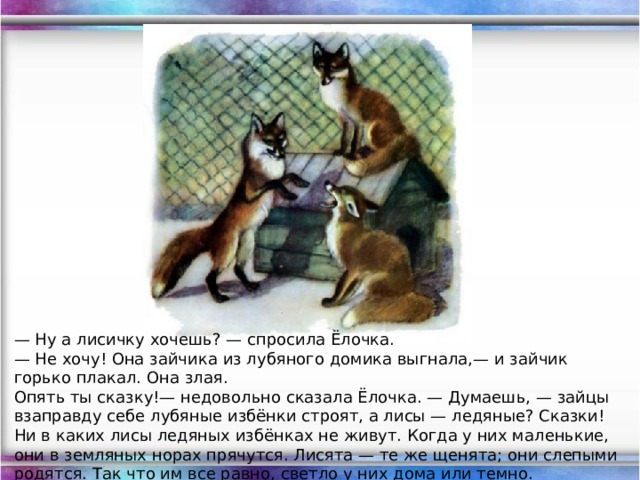 — Ну а лисичку хочешь? — спросила Ёлочка. — Не хочу! Она зайчика из лубяного домика выгнала,— и зайчик горько плакал. Она злая. Опять ты сказку!— недовольно сказала Ёлочка. — Думаешь, — зайцы взаправду себе лубяные избёнки строят, а лисы — ледяные? Сказки! Ни в каких лисы ледяных избёнках не живут. Когда у них маленькие, они в земляных норах прячутся. Лисята — те же щенята; они слепыми родятся. Так что им все равно, светло у них дома или темно.