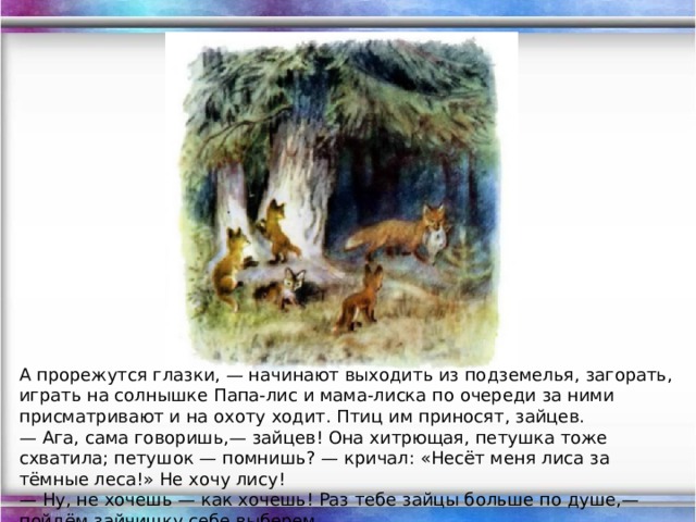 А прорежутся глазки, — начинают выходить из подземелья, загорать, играть на солнышке Папа-лис и мама-лиска по очереди за ними присматривают и на охоту ходит. Птиц им приносят, зайцев. — Ага, сама говоришь,— зайцев! Она хитрющая, петушка тоже схватила; петушок — помнишь? — кричал: «Несёт меня лиса за тёмные леса!» Не хочу лису!  — Ну, не хочешь — как хочешь! Раз тебе зайцы больше по душе,— пойдём зайчишку себе выберем.