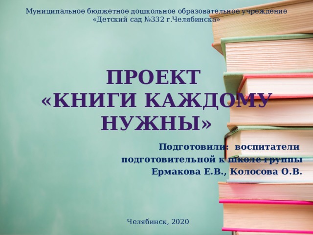 Муниципальное бюджетное дошкольное образовательное учреждение «Детский сад №332 г.Челябинска» Проект  «книги каждому нужны» Подготовили: воспитатели подготовительной к школе группы Ермакова Е.В., Колосова О.В.  Челябинск, 2020