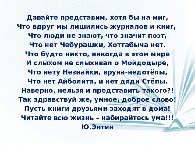 Давайте представим, хотя бы на миг, Что вдруг мы лишились журналов и книг, Что люди не знают, что значит поэт, Что нет Чебурашки, Хоттабыча нет. Что будто никто, никогда в этом мире И слыхом не слыхивал о Мойдодыре, Что нету Незнайки, вруна-недотёпы, Что нет Айболита, и нет дяди Стёпы. Наверно, нельзя и представить такого?! Так здравствуй же, умное, доброе слово! Пусть книги друзьями заходят в дома! Читайте всю жизнь – набирайтесь ума!!! Ю.Энтин