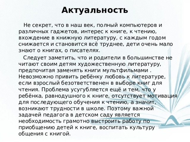 Актуальность  Не секрет, что в наш век, полный компьютеров и различных гаджетов, интерес к книге, к чтению, вхождение в книжную литературу, с каждым годом снижается и становится всё труднее, дети очень мало знают о книгах, о писателях.  Следует заметить, что и родители в большинстве не читают своим детям художественную литературу, предпочитая заменять книги мультфильмами . Невозможно привить ребёнку любовь к литературе, если взрослый безответственен в выборе книг для чтения. Проблема усугубляется ещё и тем, что у ребёнка, равнодушного к книге, отсутствует мотивация для последующего обучения к чтению, а значит, возникают трудности в школе. Поэтому важной задачей педагога в детском саду является необходимость грамотно выстроить работу по приобщению детей к книге, воспитать культуру общения с книгой.