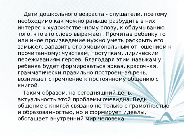 Дети дошкольного возраста - слушатели, поэтому необходимо как можно раньше разбудить в них интерес к художественному слову, к обдумыванию того, что это слово выражает. Прочитав ребёнку то или иное произведение нужно уметь раскрыть его замысел, заразить его эмоциональным отношением к прочитанному: чувствам, поступкам, лирическим переживаниям героев. Благодаря этим навыкам у ребёнка будет формироваться яркая, красочная, грамматически правильно построенная речь, возникает стремление к постоянному общению с книгой.  Таким образом, на сегодняшний день, актуальность этой проблемы очевидна. Ведь общение с книгой связано не только с грамотностью и образованностью, но и формирует идеалы, обогащает внутренний мир человека.