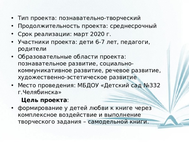 Тип проекта: познавательно-творческий Продолжительность проекта: среднесрочный Срок реализации: март 2020 г. Участники проекта: дети 6-7 лет, педагоги, родители Образовательные области проекта: познавательное развитие, социально-коммуникативное развитие, речевое развитие, художественно-эстетическое развитие Место проведения: МБДОУ «Детский сад №332 г.Челябинска»  Цель проекта : формирование у детей любви к книге через комплексное воздействие и выполнение творческого задания – самодельной книги.