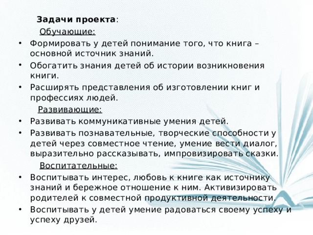 Задачи проекта :  Обучающие: Формировать у детей понимание того, что книга – основной источник знаний. Обогатить знания детей об истории возникновения книги. Расширять представления об изготовлении книг и профессиях людей.  Развивающие: Развивать коммуникативные умения детей. Развивать познавательные, творческие способности у детей через совместное чтение, умение вести диалог, выразительно рассказывать, импровизировать сказки.  Воспитательные: