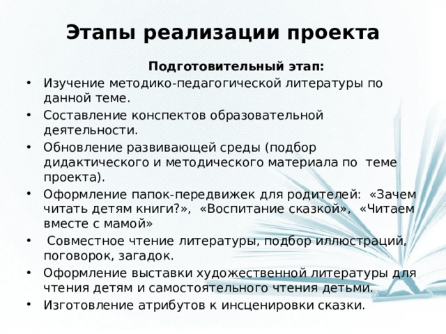 Этапы реализации проекта  Подготовительный этап: Изучение методико-педагогической литературы по данной теме. Составление конспектов образовательной деятельности. Обновление развивающей среды (подбор дидактического и методического материала по теме проекта). Оформление папок-передвижек для родителей: «Зачем читать детям книги?», «Воспитание сказкой», «Читаем вместе с мамой»  Совместное чтение литературы, подбор иллюстраций, поговорок, загадок. Оформление выставки художественной литературы для чтения детям и самостоятельного чтения детьми. Изготовление атрибутов к инсценировки сказки.