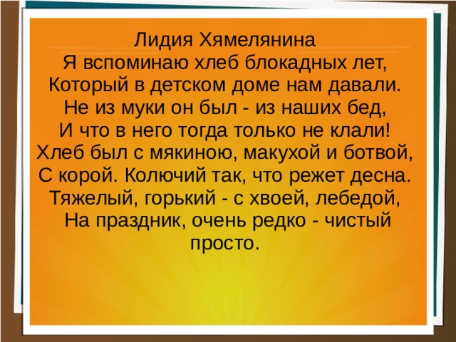 Лидия Хямелянина Я вспоминаю хлеб блокадных лет, Который в детском доме нам давали. Не из муки он был - из наших бед, И что в него тогда только не клали! Хлеб был с мякиною, макухой и ботвой, С корой. Колючий так, что режет десна. Тяжелый, горький - с хвоей, лебедой, На праздник, очень редко - чистый просто.