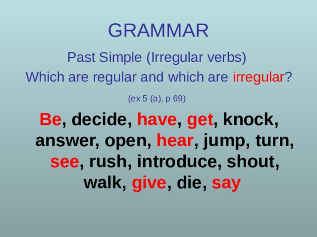 GRAMMAR Past Simple (Irregular verbs) Which are regular and which are  irregular ? (ex 5 (a), p 69)  Be , decide, have , get , knock, answer, open, hear , jump, turn, see , rush, introduce, shout, walk, give , die, say