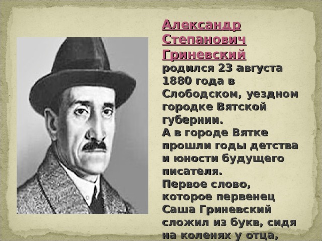 Александр Степанович Гриневский родился 23 августа 1880 года в Слободском, уездном городке Вятской губернии. А в городе Вятке прошли годы детства и юности будущего писателя. Первое слово, которое первенец Саша Гриневский сложил из букв, сидя на коленях у отца, было слово «море»...