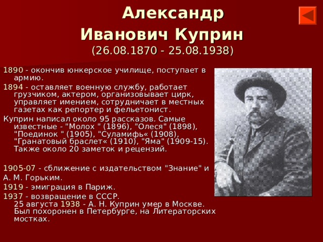    Александр Иванович Куприн   (26.08.1870 - 25.08.1938) 1890 - окончив юнкерское училище, поступает в армию. 1894 - оставляет военную службу, работает грузчиком, актером, организовывает цирк, управляет имением, сотрудничает в местных газетах как репортер и фельетонист. Куприн написал около 95 рассказов. Самые известные - 