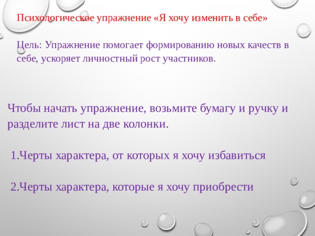 Психологическое упражнение «Я хочу изменить в себе» Цель: Упражнение помогает формированию новых качеств в себе, ускоряет личностный рост участников. Чтобы начать упражнение, возьмите бумагу и ручку и разделите лист на две колонки.    1.Черты характера, от которых я хочу избавиться    2.Черты характера, которые я хочу приобрести